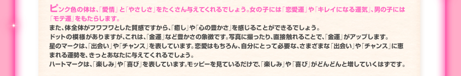 ピンク色の体は、「愛情」と「やさしさ」をたくさん与えてくれるでしょう。女の子には「恋愛運」や「キレイになる運気」、男の子には「モテ運」をもたらします。また、体全体がフワフワとした質感ですから、「癒し」や「心の豊かさ」を感じることができるでしょう。ドットの模様がありますが、これは、「金運」など豊かさの象徴です。写真に撮ったり、直接触れることで、「金運」がアップします。星のマークは、「出会い」や「チャンス」を表しています。恋愛はもちろん、自分にとって必要な、さまざまな「出会い」や
「チャンス」に恵まれる運勢を、きっとあなたに与えてくれるでしょう。ハートマークは、「楽しみ」や「喜び」を表しています。モッピーを見ているだけで、「楽しみ」や「喜び」がどんどんと増していくはずです。