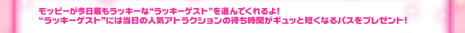 モッピーが今日最もラッキーなゲストである“ラッキーウイナー” を選んでくれるよ!“ラッキーウイナー”には当日の人気アトラクションの待ち時間がギュッと短くな るパスをプレゼント!