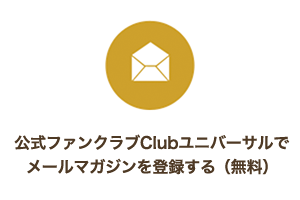 公式ファンクラブClubユニバーサルでメールマガジンを登録する(無料) 公式ファンクラブClubユニバーサルでメールマガジンを登録する(無料)