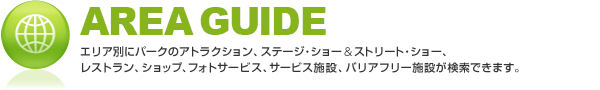 AREA GUIDE �G���A�ʂɃp�[�N�̃A�g���N�V�����A�A�g���X�t�B�A�E�G���^�[�e�C�������g�A���X�g�����A�V���b�v�A�t�H�g�T�[�r�X�A�T�[�r�X�{�݁A�o���A�t���[�{�݂������ł��܂��B