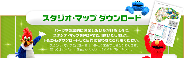 スタジオ・マップ ダウンロード パークを効率的にお楽しみいただけるように、スタジオ・マップをPDFでご用意いたしました。下記からダウンロードして目的に合わせてご利用ください。※スタジオ・マップの記載内容は予告なく変更する場合があります。詳しくはパーク内で配布のスタジオ・ガイドをご覧ください。