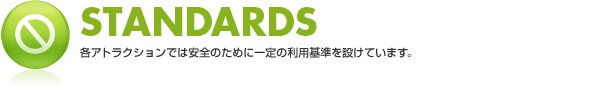 STANDARDS 各アトラクションでは安全のために一定の利用基準を設けています。