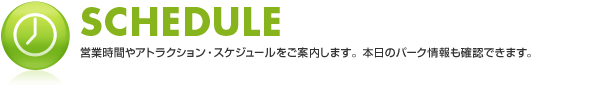 SCHEDULE 営業時間やアトラクション・スケジュールをご案内します。本日のパーク情報もご覧いただけます。