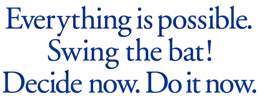 Everything is posssible. Swing the bat! Decide now. Do it now.