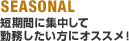 SEASONAL:短期間に集中して勤務したい方にオススメ!
