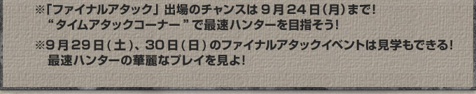 ※「ファイナルアタック」出場のチャンスは9月24日（月）まで！“タイムアタックコーナー”で最速ハンターを目指そう！※9月29日(土)、30日(日)のファイナルアタックイベントは見学もできる！最速ハンターの華麗なプレイを見よ！