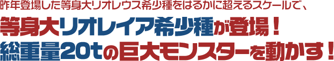 昨年登場した等身大リオレウス希少種をはるかに超えるスケールで、等身大リオレイア希少種が登場！総重量20tの巨大モンスターを動かす！