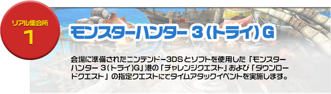 リアル集会場１ モンスターハンター3（トライ）G 会場に準備されたニンテンドー3DSとソフトを使用した「モンスターハンター 3（トライ）G」港の「チャレンジクエスト」および「ダウンロードクエスト」の指定クエストにてタイムアタックイベントを実施します。