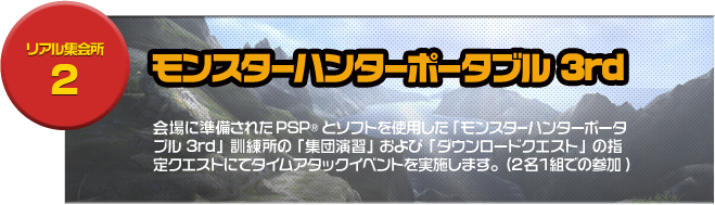 リアル集会場２ モンスターハンターポータブル3rd 会場に準備されたPSP®とソフトを使用した「モンスターハンターポータブル 3rd」訓練所の「集団演習」および「ダウンロードクエスト」の指定クエストにてタイムアタックイベントを実施します。(2名1組での参加)	
