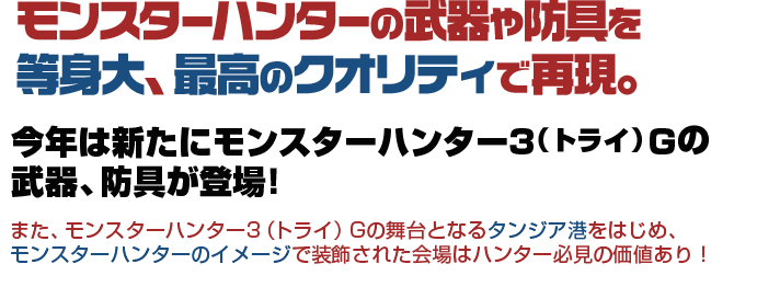 モンスターハンターの武器や防具を等身大、最高のクオリティで再現。 また、モンスターハンター3（トライ）Gの舞台となるタンジア港をはじめ、モンスターハンターのイメージで装飾された会場はハンター必見の価値あり！
