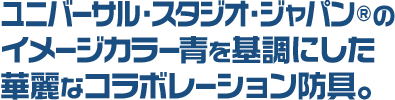 ユニバーサル・スタジオ・ジャパン®のイメージカラー青を基調にした華麗なコラボレーション防具。