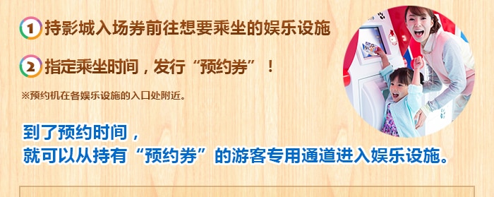 （1）持影城入场券前往想要乘坐的娱乐设施（2）指定乘坐时间，发行“预约券”！
※预约机在各娱乐设施的入口处附近。
到了预约时间，
就可以从持有“预约券”的游客专用通道进入娱乐设施。