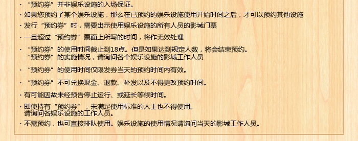 
・“预约券”并非娱乐设施的入场保证。
・如果您预约了某个娱乐设施，那么在已预约的娱乐设施使用开始时间之后，才可以预约其他设施
・发行“预约券”时，需要出示使用娱乐设施的所有人员的影城门票
・一旦超过“预约券”票面上所写的时间，将作无效处理
・“预约券”的使用时间截止到18点。但是如果达到规定人数，将会结束预约。
　“预约券”的实施情况，请询问各个娱乐设施的影城工作人员
・“预约券”的使用时间仅限发券当天的预约时间内有效。
・“预约券”不可兑换现金、退款、补发以及不得更改预约时间。
・有可能因故未经预告停止运行、或延长等候时间。
・即使持有“预约券”，未满足使用标准的人士也不得使用。
　请询问各娱乐设施的工作人员。
・不需预约，也可直接排队使用。娱乐设施的使用情况请询问当天的影城工作人员。