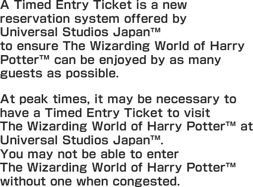 Universal Studios Japan® offers a new reservation system to ensure The Wizarding World of Harry Potter ™ can be enjoyed by as many guests as possible. At peak times, it may be necessary to have a Timed Entry Ticket to visit the Wizarding World of Harry Potter at Universal Studios Japan®. Guests who have a Timed Entry Ticket can visit The Wizarding World of Harry Potter ™ without having to wait in a long line! Guests may not be able to enter the land without one when congested.