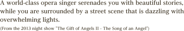 A world-class opera singer serenades you with beautiful stories, while you are surrounded by a street scene that is dazzling with overwhelming lights.(From the 2013 night show The Gift of Angels II - The Song of an Angel)