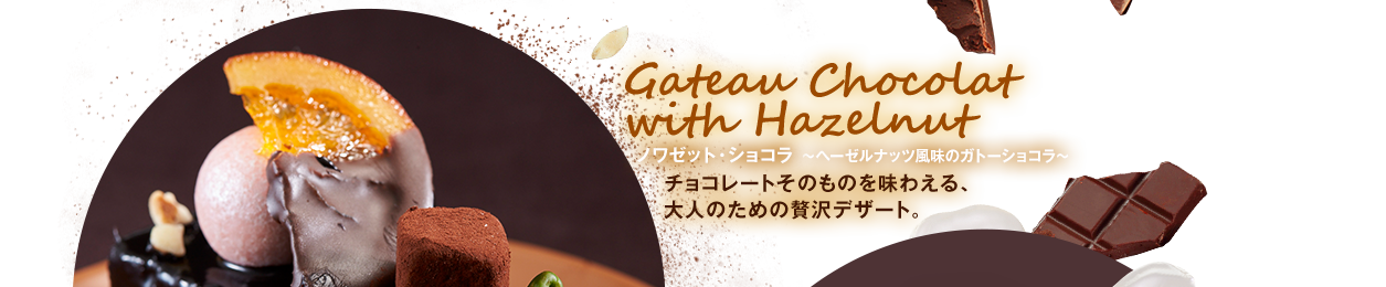Gateau Chocolat 
with Hazelnut ノワゼット・ショコラ ～ヘーゼルナッツ風味のガトーショコラ～ チョコレートそのものを味わえる、
大人のための贅沢デザート。
