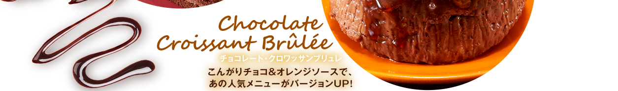 Chocolate
Croissant Brûlée チョコレート・クロワッサンブリュレ こんがりチョコ＆オレンジソースで、
あの人気メニューがバージョンUP！