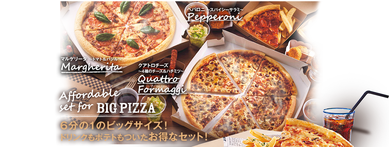 Pepperoni ペパロニ ～スパイシーサラミ～ / Margherita マルゲリータ ～トマト＆バジル～ / Pescatore ペスカトーレ ～シーフード～ / Affordable set for BIG PIZZA 6分の1のビッグサイズ！ドリンクもポテトもついたお得なセット！