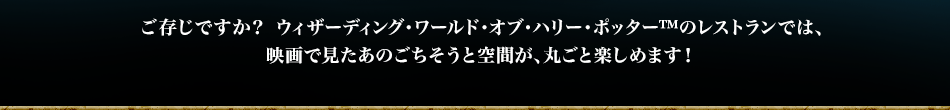 ご存じですか？ ウィザーディング・ワールド・オブ・ハリー・ポッター™のレストランでは、映画で見たあのごちそうと空間が、丸ごと楽しめます！
