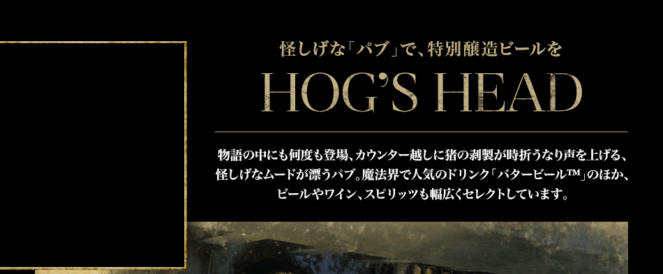 怪しげな「パブ」で、名物のバタービール™をHOG’S HEAD　物語の中にも何度も登場、カウンター越しに猪の剥製が時折うなり声を上げる、怪しげなムードが漂うパブ。魔法界で人気のドリンク「バタービール™」のほか、ホッグズ・ヘッド特別醸造のドラフト・ビールなども楽しめます。