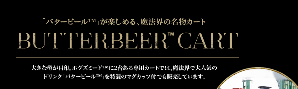 「バタービール™」が楽しめる、魔法界の名物カート BUTTERBEER™ CART 大きな樽が目印。ホグズミード™に2台ある専用カートでは、魔法界で大人気のドリンク「バタービール™」を特製のマグカップ付でも販売しています。