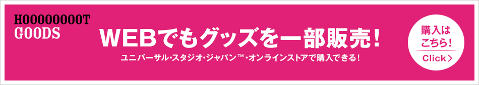 HOOOOOOOOT GOODS WEBでもグッズを一部販売！ ユニバーサル・スタジオ・ジャパン™・オンラインストアで購入できる！ 購入はこちら！ Click