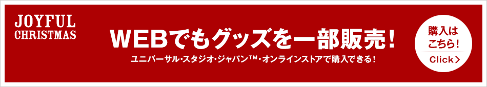 JOYFUL CHRISTMAS WEBでもグッズを一部販売！ ユニバーサル・スタジオ・ジャパン™・オンラインストアで購入できる！ 購入はこちら！ Click