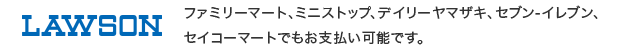 ローソン、ファミリーマート、ミニストップ、デイリーヤマザキ、セブン-イレブン、セイコーマートでもお支払い可能です。