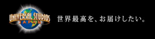 世界最高を、お届けしたい。ユニバーサル・スタジオ・ジャパン