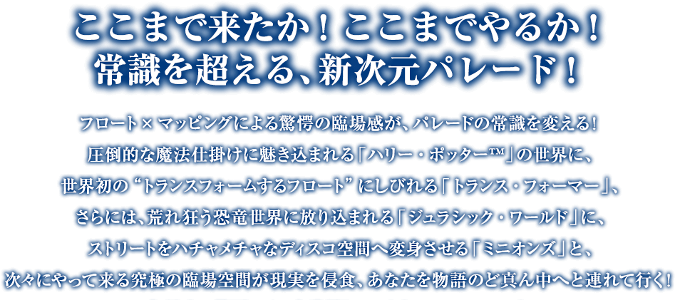 ここまで来たか！　ここまでやるか！常識を超える、新次元パレード！フロート×マッピングによる驚愕の臨場感が、パレードの常識を変える！圧倒的な魔法仕掛けに魅き込まれる「ハリー・ポッター™」の世界に、世界初の“トランスフォームするフロート”にしびれる「トランス・フォーマー」、さらには、荒れ狂う恐竜世界に放り込まれる「ジュラシック・ワールド」に、ストリートをハチャメチャなディスコ空間へ変身させる「ミニオンズ」と、次々にやって来る究極の臨場空間が現実を侵食、あなたを物語のど真ん中へと連れて行く！今だけの特別エリアも登場して、さらにパワーアップ！